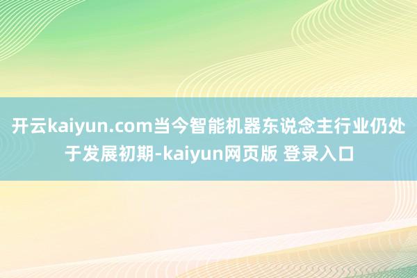 开云kaiyun.com当今智能机器东说念主行业仍处于发展初期-kaiyun网页版 登录入口