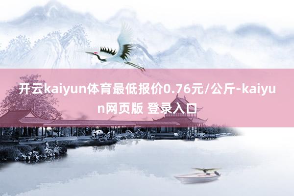 开云kaiyun体育最低报价0.76元/公斤-kaiyun网页版 登录入口