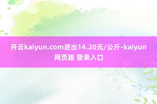 开云kaiyun.com进出14.20元/公斤-kaiyun网页版 登录入口