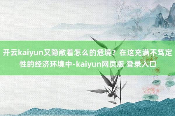 开云kaiyun又隐敝着怎么的危境？在这充满不笃定性的经济环境中-kaiyun网页版 登录入口