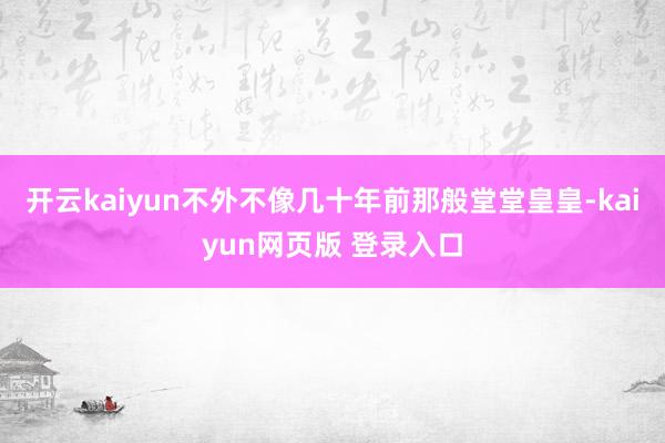 开云kaiyun不外不像几十年前那般堂堂皇皇-kaiyun网页版 登录入口