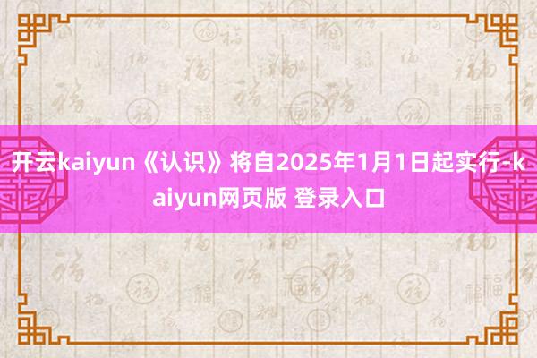 开云kaiyun《认识》将自2025年1月1日起实行-kaiyun网页版 登录入口