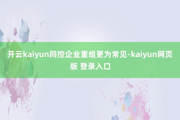 开云kaiyun同控企业重组更为常见-kaiyun网页版 登录入口