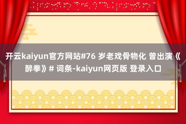 开云kaiyun官方网站#76 岁老戏骨物化 曾出演《醉拳》# 词条-kaiyun网页版 登录入口