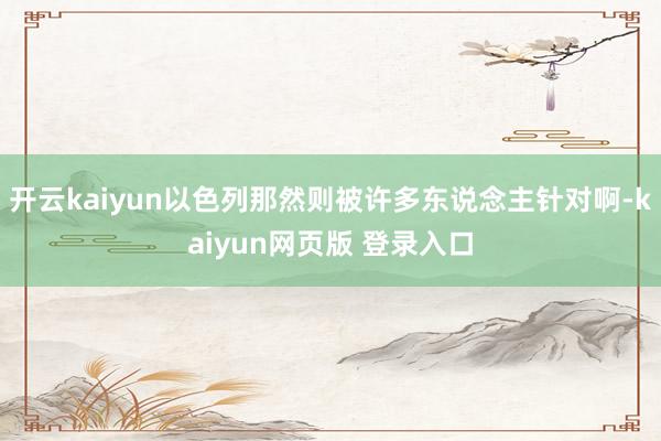 开云kaiyun以色列那然则被许多东说念主针对啊-kaiyun网页版 登录入口