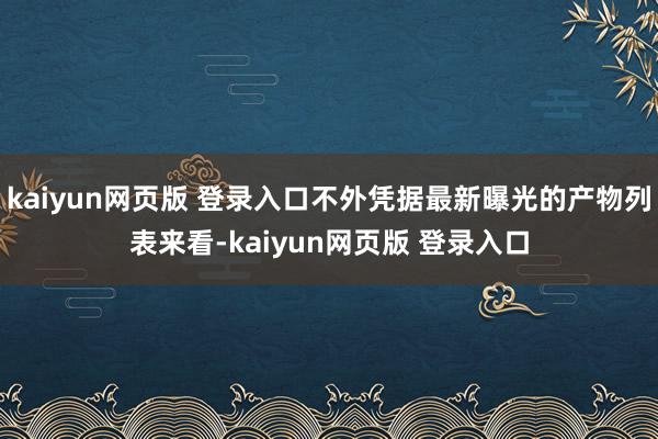 kaiyun网页版 登录入口不外凭据最新曝光的产物列表来看-kaiyun网页版 登录入口