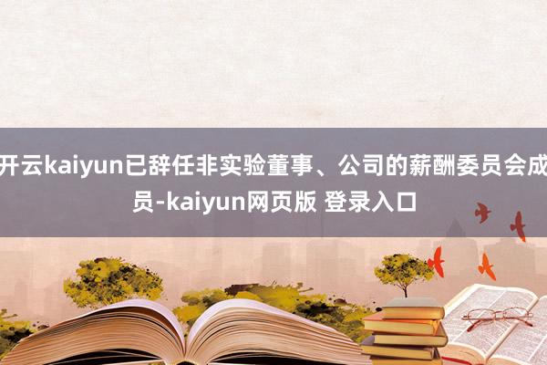 开云kaiyun已辞任非实验董事、公司的薪酬委员会成员-kaiyun网页版 登录入口