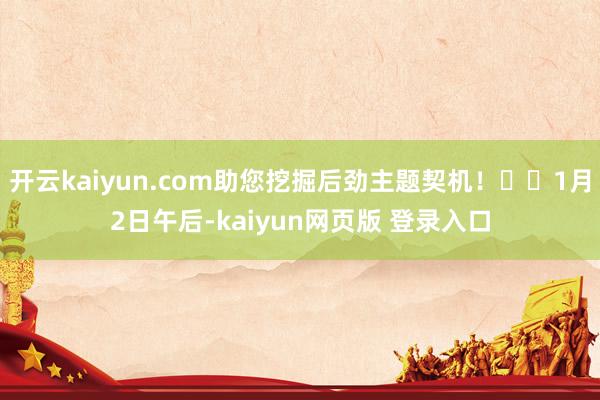 开云kaiyun.com助您挖掘后劲主题契机！		1月2日午后-kaiyun网页版 登录入口