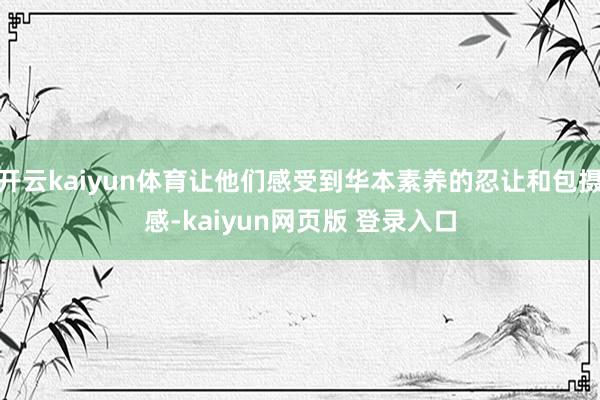 开云kaiyun体育让他们感受到华本素养的忍让和包摄感-kaiyun网页版 登录入口