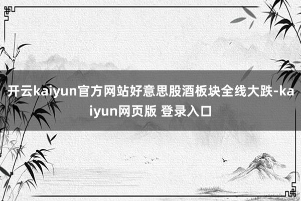 开云kaiyun官方网站好意思股酒板块全线大跌-kaiyun网页版 登录入口