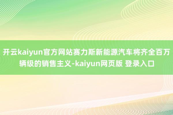 开云kaiyun官方网站赛力斯新能源汽车将齐全百万辆级的销售主义-kaiyun网页版 登录入口