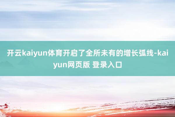 开云kaiyun体育开启了全所未有的增长弧线-kaiyun网页版 登录入口