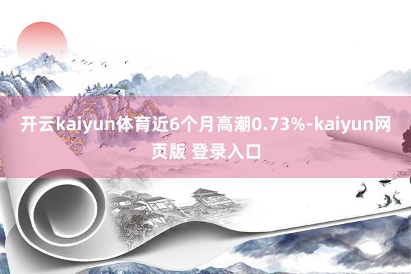 开云kaiyun体育近6个月高潮0.73%-kaiyun网页版 登录入口