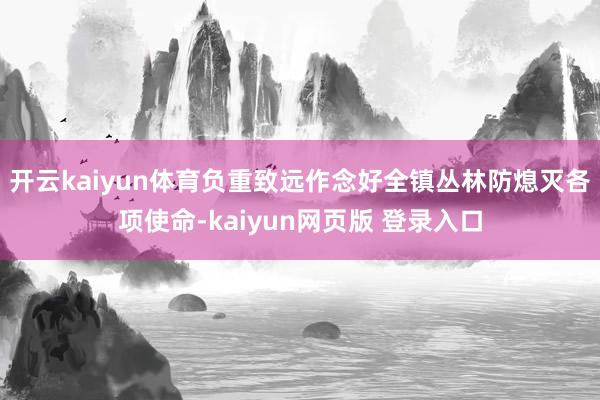 开云kaiyun体育负重致远作念好全镇丛林防熄灭各项使命-kaiyun网页版 登录入口