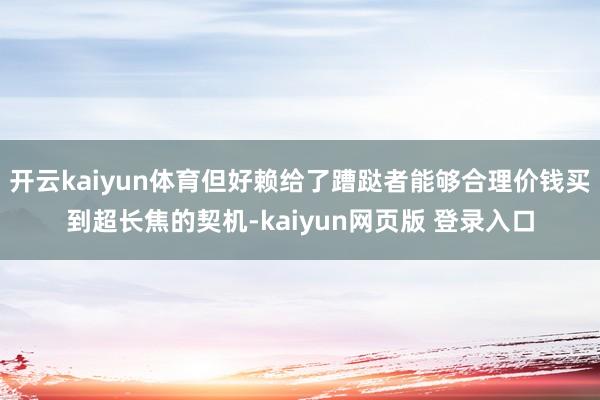 开云kaiyun体育但好赖给了蹧跶者能够合理价钱买到超长焦的契机-kaiyun网页版 登录入口