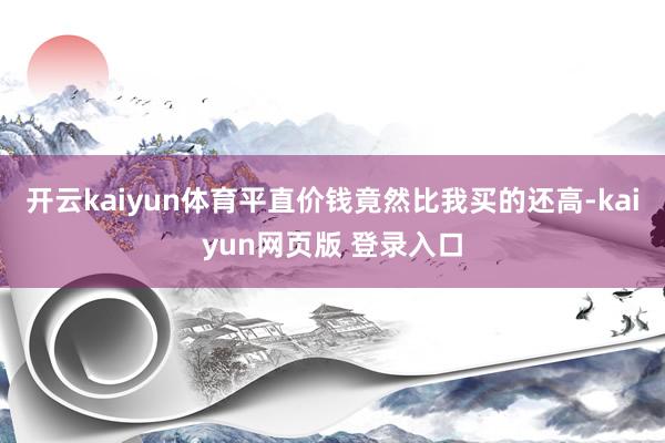 开云kaiyun体育平直价钱竟然比我买的还高-kaiyun网页版 登录入口