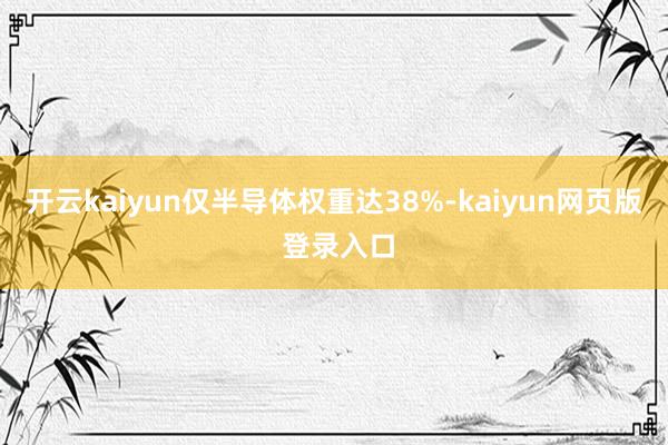 开云kaiyun仅半导体权重达38%-kaiyun网页版 登录入口