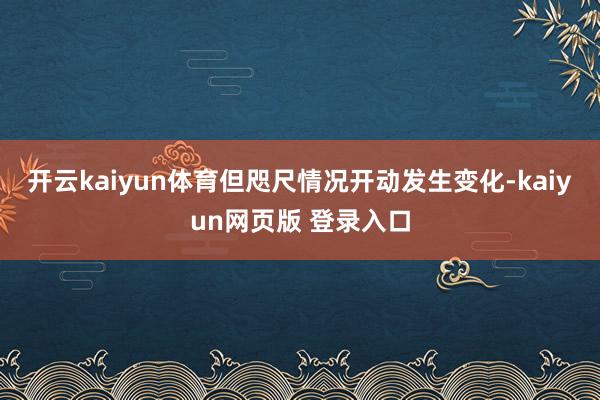 开云kaiyun体育　　但咫尺情况开动发生变化-kaiyun网页版 登录入口