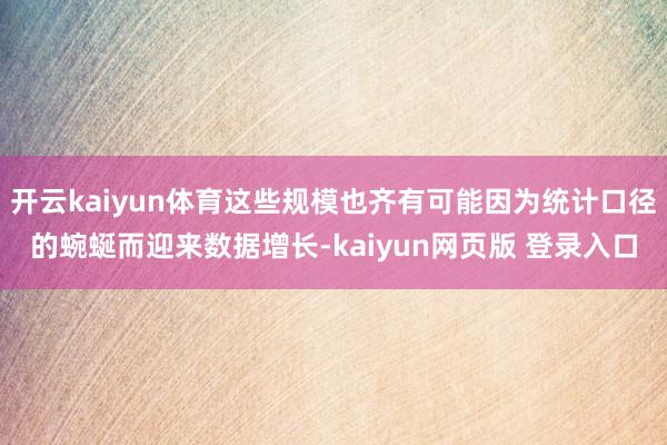 开云kaiyun体育这些规模也齐有可能因为统计口径的蜿蜒而迎来数据增长-kaiyun网页版 登录入口
