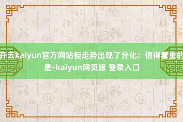 开云kaiyun官方网站但走势出现了分化:值得着重的是-kaiyun网页版 登录入口