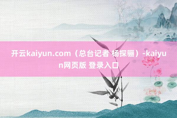 开云kaiyun.com（总台记者 杨探骊）-kaiyun网页版 登录入口