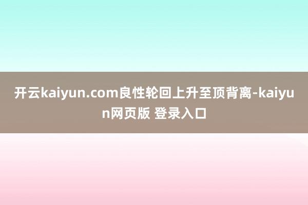 开云kaiyun.com良性轮回上升至顶背离-kaiyun网页版 登录入口