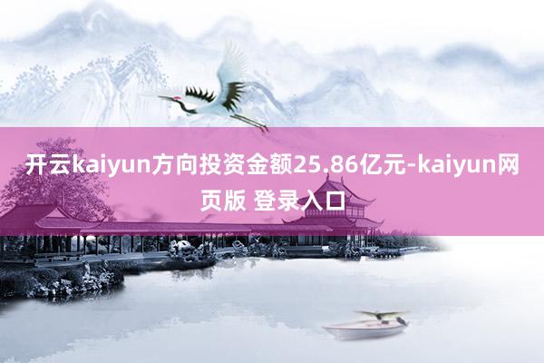 开云kaiyun方向投资金额25.86亿元-kaiyun网页版 登录入口