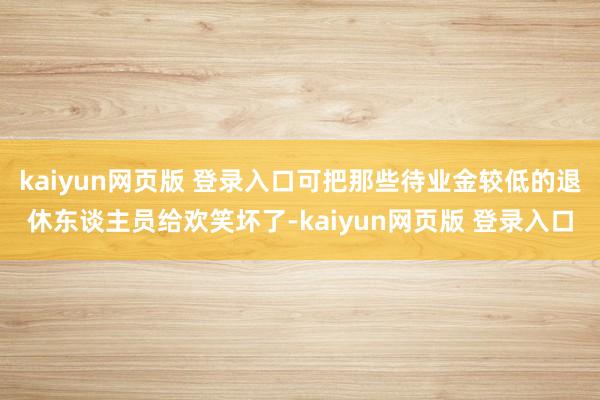 kaiyun网页版 登录入口可把那些待业金较低的退休东谈主员给欢笑坏了-kaiyun网页版 登录入口