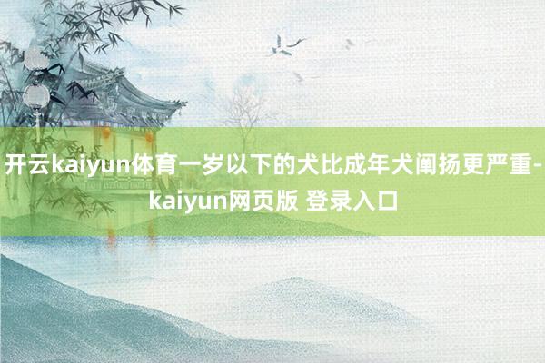 开云kaiyun体育一岁以下的犬比成年犬阐扬更严重-kaiyun网页版 登录入口