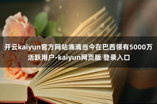 开云kaiyun官方网站滴滴当今在巴西领有5000万活跃用户-kaiyun网页版 登录入口