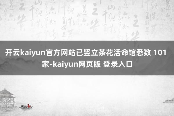 开云kaiyun官方网站已竖立茶花活命馆悉数 101 家-kaiyun网页版 登录入口
