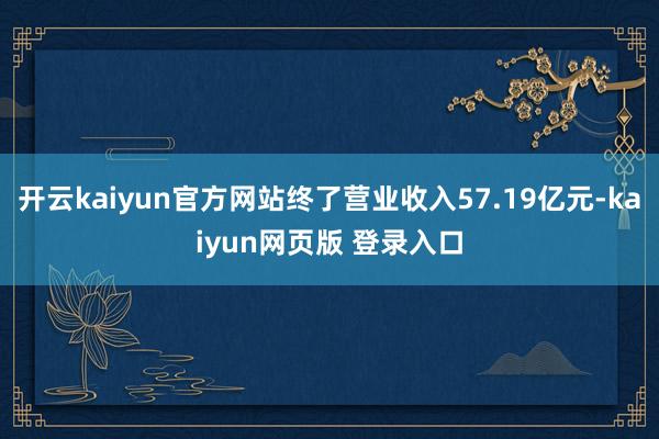 开云kaiyun官方网站终了营业收入57.19亿元-kaiyun网页版 登录入口