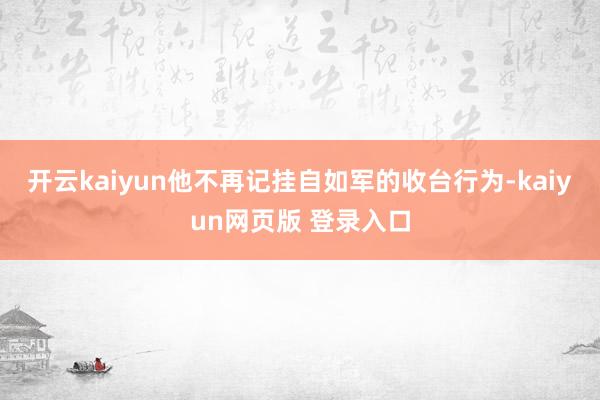 开云kaiyun他不再记挂自如军的收台行为-kaiyun网页版 登录入口