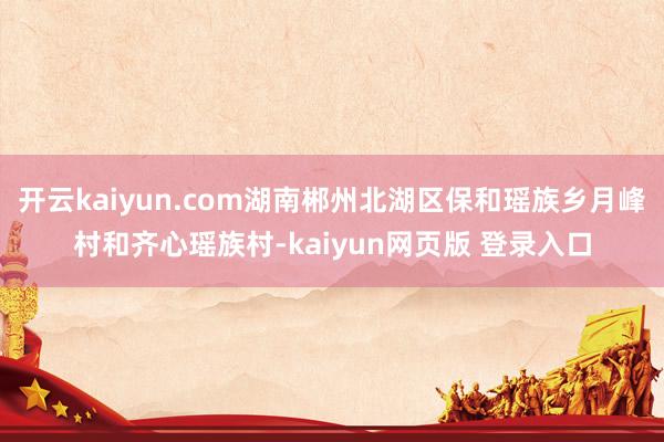 开云kaiyun.com湖南郴州北湖区保和瑶族乡月峰村和齐心瑶族村-kaiyun网页版 登录入口