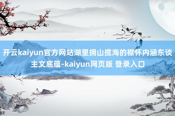 开云kaiyun官方网站湖里拥山揽海的襟怀内涵东谈主文底蕴-kaiyun网页版 登录入口