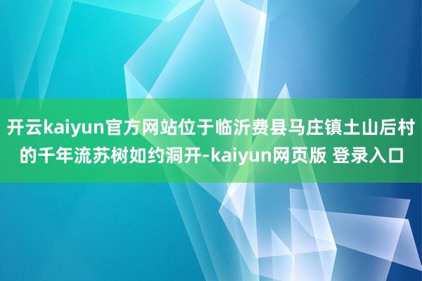 开云kaiyun官方网站位于临沂费县马庄镇土山后村的千年流苏树如约洞开-kaiyun网页版 登录入口