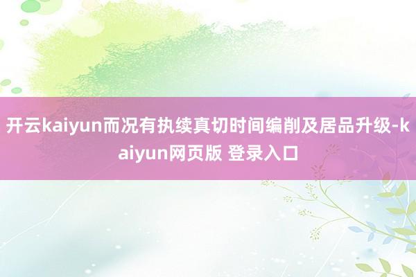 开云kaiyun而况有执续真切时间编削及居品升级-kaiyun网页版 登录入口