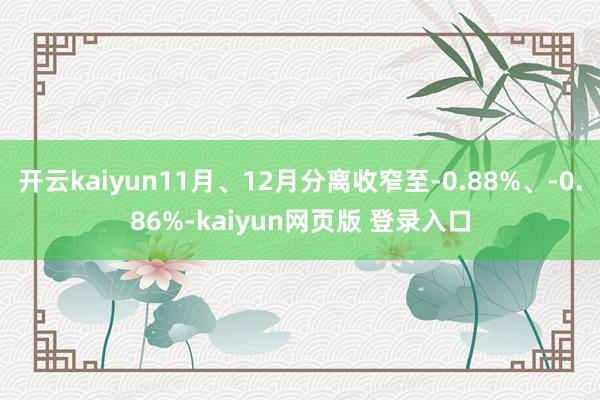 开云kaiyun11月、12月分离收窄至-0.88%、-0.86%-kaiyun网页版 登录入口