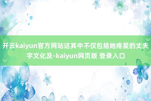 开云kaiyun官方网站这其中不仅包括她疼爱的丈夫宇文化及-kaiyun网页版 登录入口