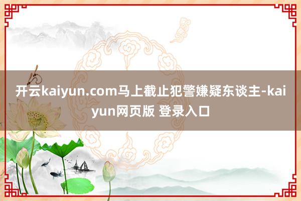 开云kaiyun.com马上截止犯警嫌疑东谈主-kaiyun网页版 登录入口