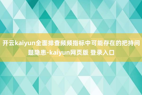 开云kaiyun全面排查频频指标中可能存在的把持问题隐患-kaiyun网页版 登录入口