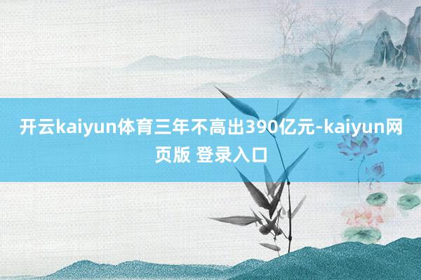 开云kaiyun体育三年不高出390亿元-kaiyun网页版 登录入口