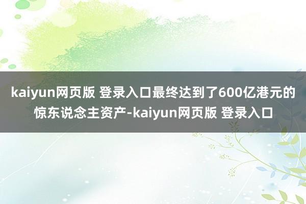 kaiyun网页版 登录入口最终达到了600亿港元的惊东说念主资产-kaiyun网页版 登录入口
