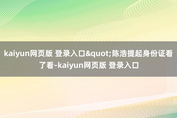 kaiyun网页版 登录入口"陈浩提起身份证看了看-kaiyun网页版 登录入口