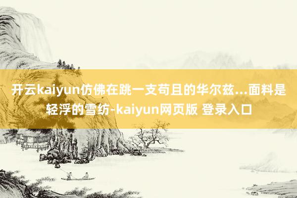 开云kaiyun仿佛在跳一支苟且的华尔兹...面料是轻浮的雪纺-kaiyun网页版 登录入口
