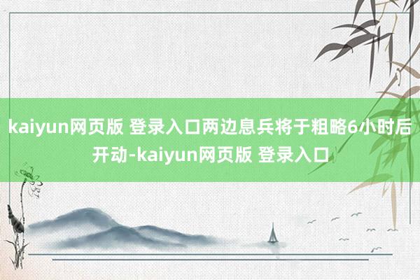 kaiyun网页版 登录入口两边息兵将于粗略6小时后开动-kaiyun网页版 登录入口