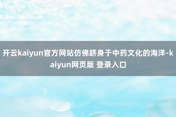 开云kaiyun官方网站仿佛跻身于中药文化的海洋-kaiyun网页版 登录入口