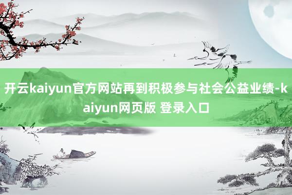 开云kaiyun官方网站再到积极参与社会公益业绩-kaiyun网页版 登录入口