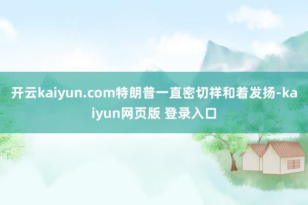 开云kaiyun.com特朗普一直密切祥和着发扬-kaiyun网页版 登录入口