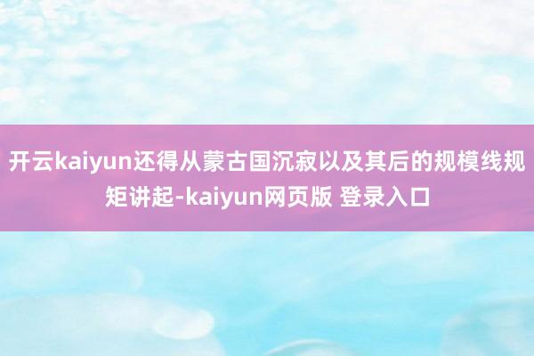 开云kaiyun还得从蒙古国沉寂以及其后的规模线规矩讲起-kaiyun网页版 登录入口
